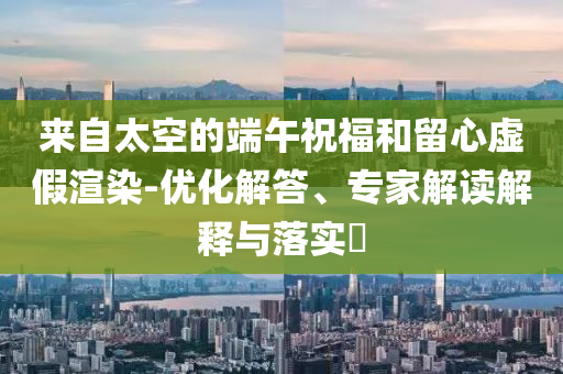 來自太空的端午祝福和留心虛假渲染-優(yōu)化解答、專家解讀解釋與落實(shí)?