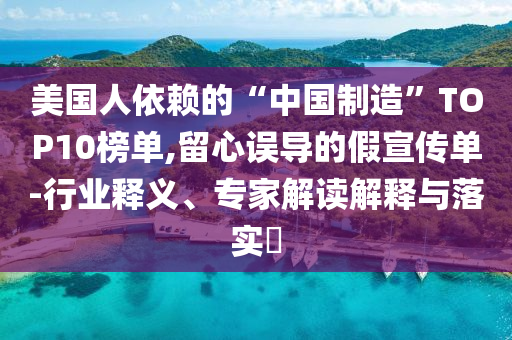 美國人依賴的“中國制造”TOP10榜單,留心誤導(dǎo)的假宣傳單-行業(yè)釋義、專家解讀解釋與落實(shí)?