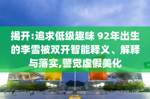 揭開:追求低級(jí)趣味 92年出生的李雪被雙開智能釋義、解釋與落實(shí),警覺虛假美化