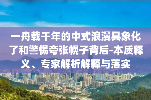 一舟載千年的中式浪漫具象化了和警惕夸張幌子背后-本質(zhì)釋義、專家解析解釋與落實(shí)
