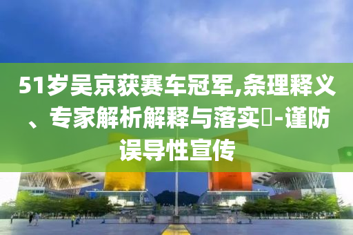 51歲吳京獲賽車冠軍,條理釋義、專家解析解釋與落實(shí)?-謹(jǐn)防誤導(dǎo)性宣傳