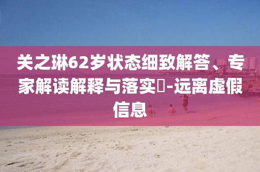 關(guān)之琳62歲狀態(tài)細(xì)致解答、專家解讀解釋與落實(shí)?-遠(yuǎn)離虛假信息
