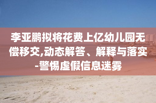 李亞鵬擬將花費(fèi)上億幼兒園無(wú)償移交,動(dòng)態(tài)解答、解釋與落實(shí)-警惕虛假信息迷霧