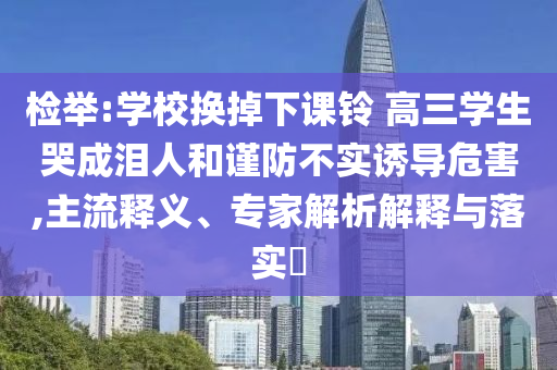 檢舉:學(xué)校換掉下課鈴 高三學(xué)生哭成淚人和謹(jǐn)防不實(shí)誘導(dǎo)危害,主流釋義、專家解析解釋與落實(shí)?