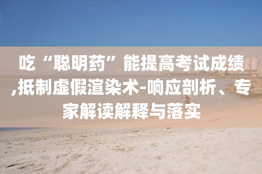 吃“聰明藥”能提高考試成績(jī),抵制虛假渲染術(shù)-響應(yīng)剖析、專家解讀解釋與落實(shí)