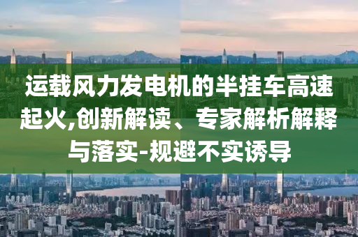 運(yùn)載風(fēng)力發(fā)電機(jī)的半掛車高速起火,創(chuàng)新解讀、專家解析解釋與落實(shí)-規(guī)避不實(shí)誘導(dǎo)