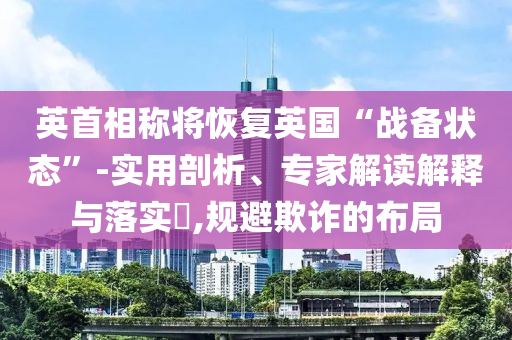 英首相稱將恢復(fù)英國(guó)“戰(zhàn)備狀態(tài)”-實(shí)用剖析、專家解讀解釋與落實(shí)?,規(guī)避欺詐的布局