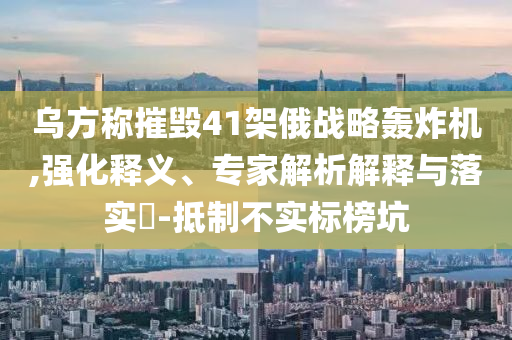烏方稱(chēng)摧毀41架俄戰(zhàn)略轟炸機(jī),強(qiáng)化釋義、專(zhuān)家解析解釋與落實(shí)?-抵制不實(shí)標(biāo)榜坑