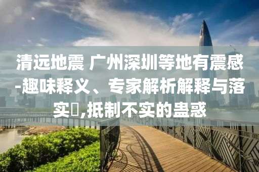 清遠(yuǎn)地震 廣州深圳等地有震感-趣味釋義、專家解析解釋與落實(shí)?,抵制不實(shí)的蠱惑