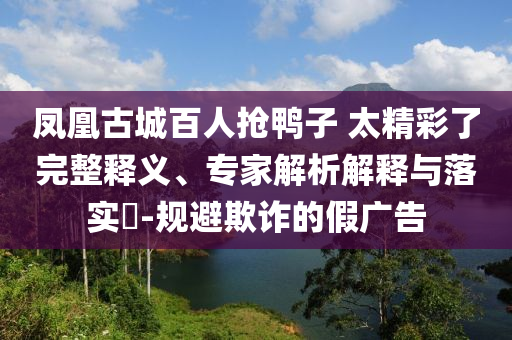 鳳凰古城百人搶鴨子 太精彩了完整釋義、專(zhuān)家解析解釋與落實(shí)?-規(guī)避欺詐的假?gòu)V告