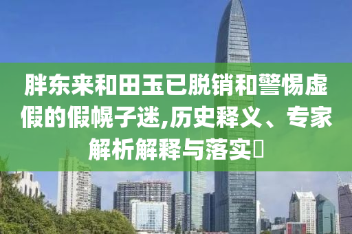 胖東來和田玉已脫銷和警惕虛假的假幌子迷,歷史釋義、專家解析解釋與落實(shí)?