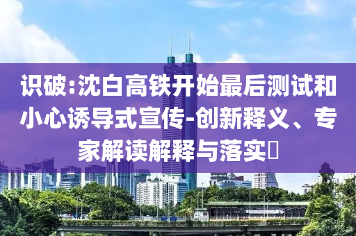 識破:沈白高鐵開始最后測試和小心誘導式宣傳-創(chuàng)新釋義、專家解讀解釋與落實?