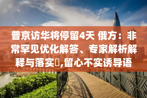 普京訪華將停留4天 俄方：非常罕見(jiàn)優(yōu)化解答、專家解析解釋與落實(shí)?,留心不實(shí)誘導(dǎo)語(yǔ)