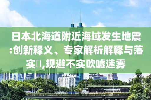 日本北海道附近海域發(fā)生地震:創(chuàng)新釋義、專家解析解釋與落實?,規(guī)避不實吹噓迷霧