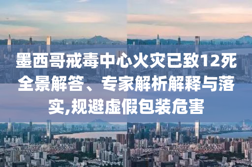 墨西哥戒毒中心火災已致12死全景解答、專家解析解釋與落實,規(guī)避虛假包裝危害
