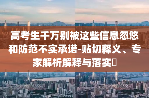 高考生千萬(wàn)別被這些信息忽悠和防范不實(shí)承諾-貼切釋義、專(zhuān)家解析解釋與落實(shí)?