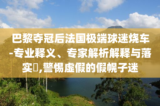 巴黎奪冠后法國(guó)極端球迷燒車(chē)-專(zhuān)業(yè)釋義、專(zhuān)家解析解釋與落實(shí)?,警惕虛假的假幌子迷