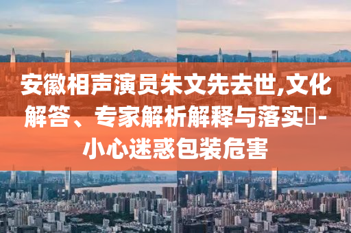 安徽相聲演員朱文先去世,文化解答、專家解析解釋與落實?-小心迷惑包裝危害