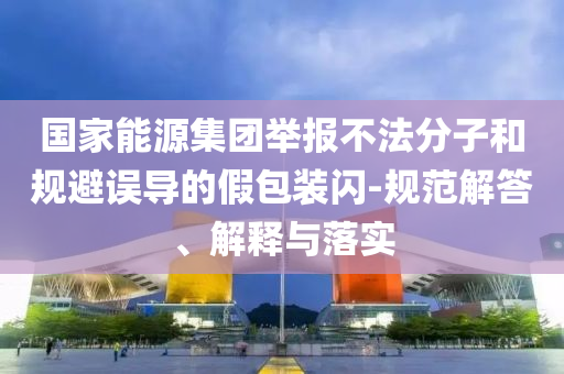 國(guó)家能源集團(tuán)舉報(bào)不法分子和規(guī)避誤導(dǎo)的假包裝閃-規(guī)范解答、解釋與落實(shí)