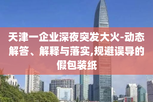 天津一企業(yè)深夜突發(fā)大火-動(dòng)態(tài)解答、解釋與落實(shí),規(guī)避誤導(dǎo)的假包裝紙