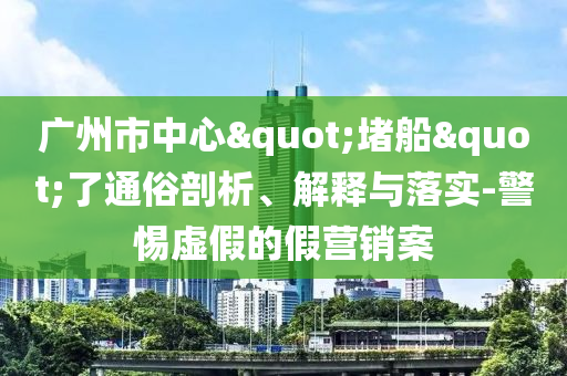 廣州市中心"堵船"了通俗剖析、解釋與落實(shí)-警惕虛假的假營(yíng)銷案
