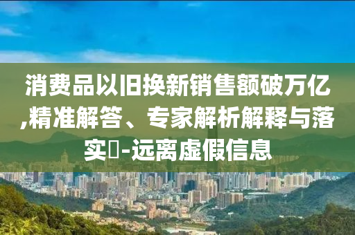 消費(fèi)品以舊換新銷售額破萬(wàn)億,精準(zhǔn)解答、專家解析解釋與落實(shí)?-遠(yuǎn)離虛假信息