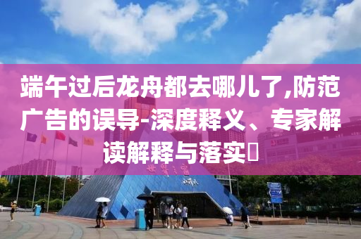 端午過后龍舟都去哪兒了,防范廣告的誤導-深度釋義、專家解讀解釋與落實?