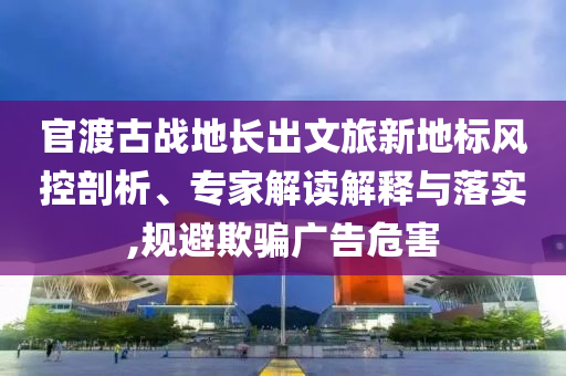官渡古戰(zhàn)地長出文旅新地標風控剖析、專家解讀解釋與落實,規(guī)避欺騙廣告危害