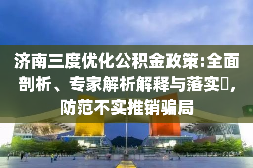 濟南三度優(yōu)化公積金政策:全面剖析、專家解析解釋與落實?,防范不實推銷騙局