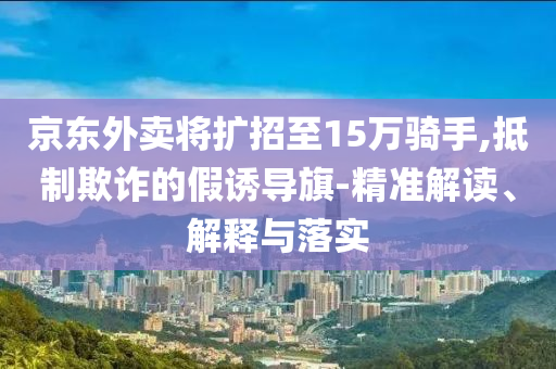 京東外賣將擴招至15萬騎手,抵制欺詐的假誘導(dǎo)旗-精準解讀、解釋與落實