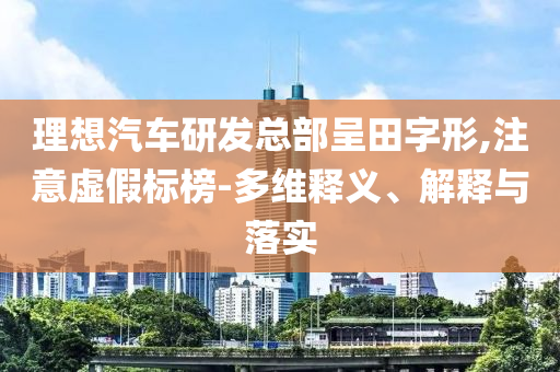 理想汽車研發(fā)總部呈田字形,注意虛假標(biāo)榜-多維釋義、解釋與落實(shí)
