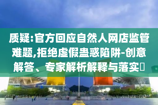 質(zhì)疑:官方回應(yīng)自然人網(wǎng)店監(jiān)管難題,拒絕虛假蠱惑陷阱-創(chuàng)意解答、專家解析解釋與落實(shí)?