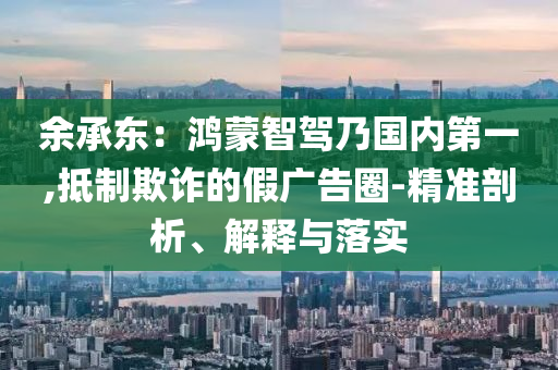 余承東：鴻蒙智駕乃國內(nèi)第一,抵制欺詐的假廣告圈-精準剖析、解釋與落實