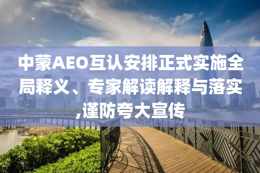 中蒙AEO互認安排正式實施全局釋義、專家解讀解釋與落實,謹防夸大宣傳