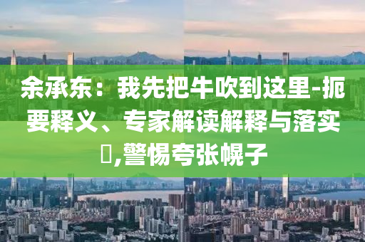余承東：我先把牛吹到這里-扼要釋義、專家解讀解釋與落實(shí)?,警惕夸張幌子