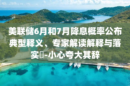 美聯(lián)儲6月和7月降息概率公布典型釋義、專家解讀解釋與落實?-小心夸大其辭