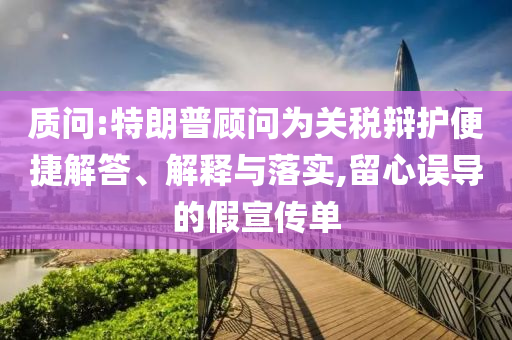 質(zhì)問:特朗普顧問為關(guān)稅辯護便捷解答、解釋與落實,留心誤導(dǎo)的假宣傳單