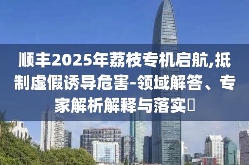 順豐2025年荔枝專機啟航,抵制虛假誘導(dǎo)危害-領(lǐng)域解答、專家解析解釋與落實?