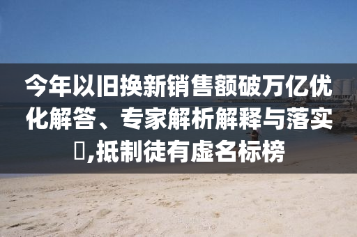 今年以舊換新銷售額破萬億優(yōu)化解答、專家解析解釋與落實?,抵制徒有虛名標(biāo)榜