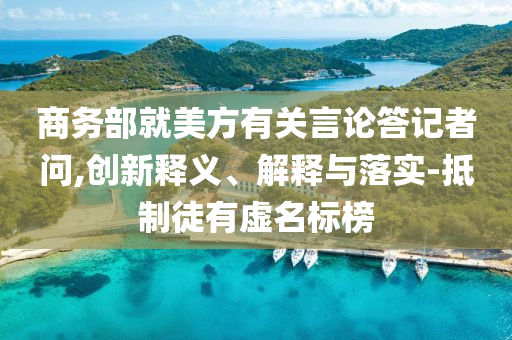 商務(wù)部就美方有關(guān)言論答記者問,創(chuàng)新釋義、解釋與落實-抵制徒有虛名標(biāo)榜
