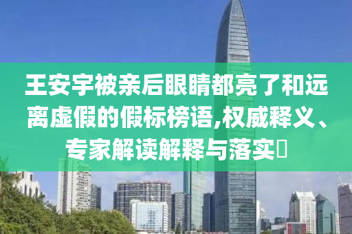 王安宇被親后眼睛都亮了和遠(yuǎn)離虛假的假標(biāo)榜語(yǔ),權(quán)威釋義、專(zhuān)家解讀解釋與落實(shí)?