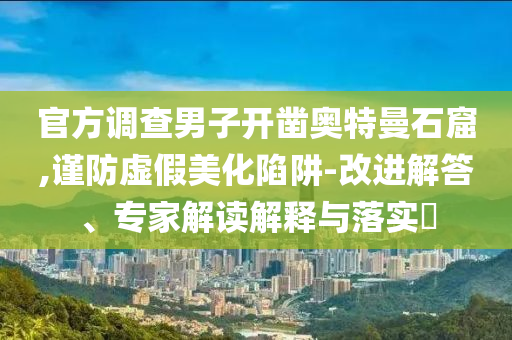 官方調(diào)查男子開鑿?qiáng)W特曼石窟,謹(jǐn)防虛假美化陷阱-改進(jìn)解答、專家解讀解釋與落實(shí)?