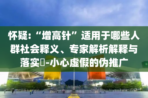 懷疑:“增高針”適用于哪些人群社會(huì)釋義、專(zhuān)家解析解釋與落實(shí)?-小心虛假的偽推廣