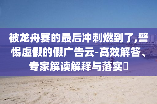 被龍舟賽的最后沖刺燃到了,警惕虛假的假廣告云-高效解答、專家解讀解釋與落實?