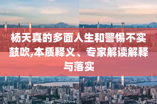 楊天真的多面人生和警惕不實鼓吹,本質釋義、專家解讀解釋與落實