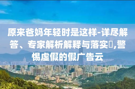 原來爸媽年輕時(shí)是這樣-詳盡解答、專家解析解釋與落實(shí)?,警惕虛假的假?gòu)V告云