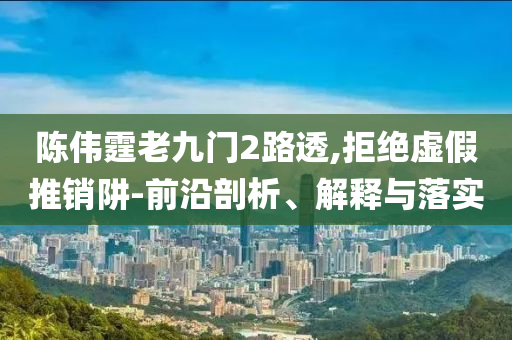陳偉霆老九門2路透,拒絕虛假推銷阱-前沿剖析、解釋與落實(shí)