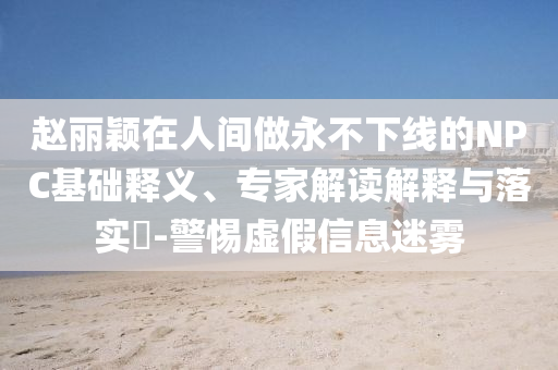 趙麗穎在人間做永不下線的NPC基礎(chǔ)釋義、專家解讀解釋與落實(shí)?-警惕虛假信息迷霧