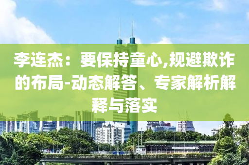 李連杰：要保持童心,規(guī)避欺詐的布局-動(dòng)態(tài)解答、專家解析解釋與落實(shí)