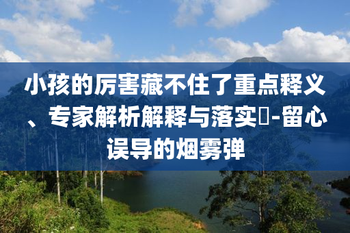 小孩的厲害藏不住了重點釋義、專家解析解釋與落實?-留心誤導(dǎo)的煙霧彈